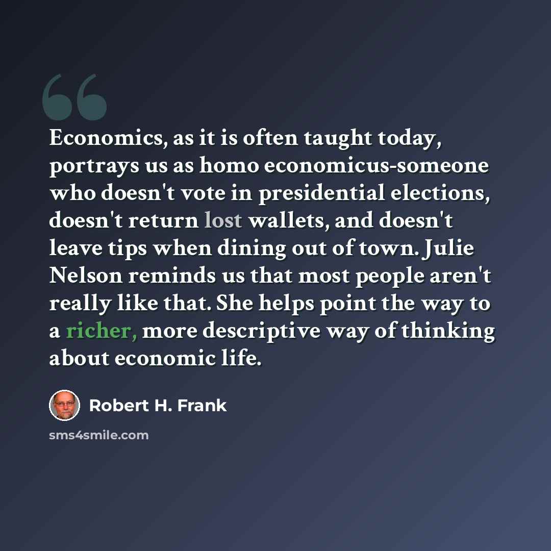 “Economics, as it is often taught today, portrays us as homo economicus-someone who doesn't vote in presidential elections, doesn't return lost wallets, and doesn't leave tips when dining out of town. Julie Nelson reminds us that most people aren't really like that. She helps point the way to a…” quote by Robert H. Frank