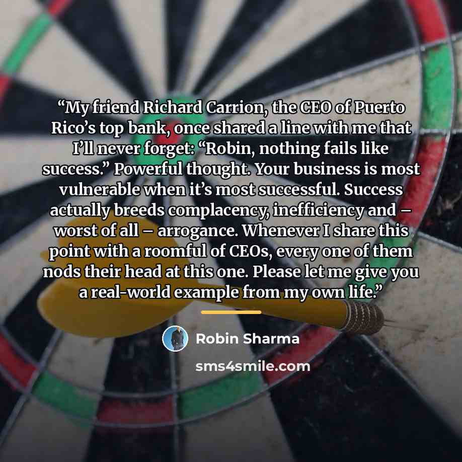 “My friend Richard Carrion, the CEO of Puerto Rico’s top bank, once shared a line with me that I’ll never forget: “Robin, nothing fails like success.” Powerful thought. Your business is most vulnerable when it’s most successful. Success actually breeds complacency, inefficiency and – worst of all –…” quote by Robin Sharma