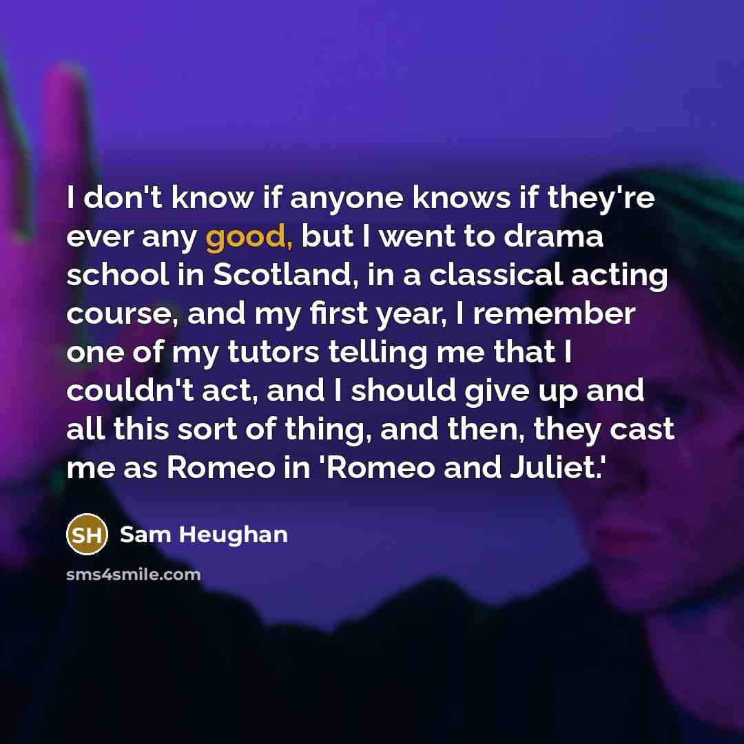 “I don't know if anyone knows if they're ever any good, but I went to drama school in Scotland, in a classical acting course, and my first year, I remember one of my tutors telling me that I couldn't act, and I should give up and all this sort of thing, and then, they cast me as Romeo in 'Romeo and…” quote by Sam Heughan