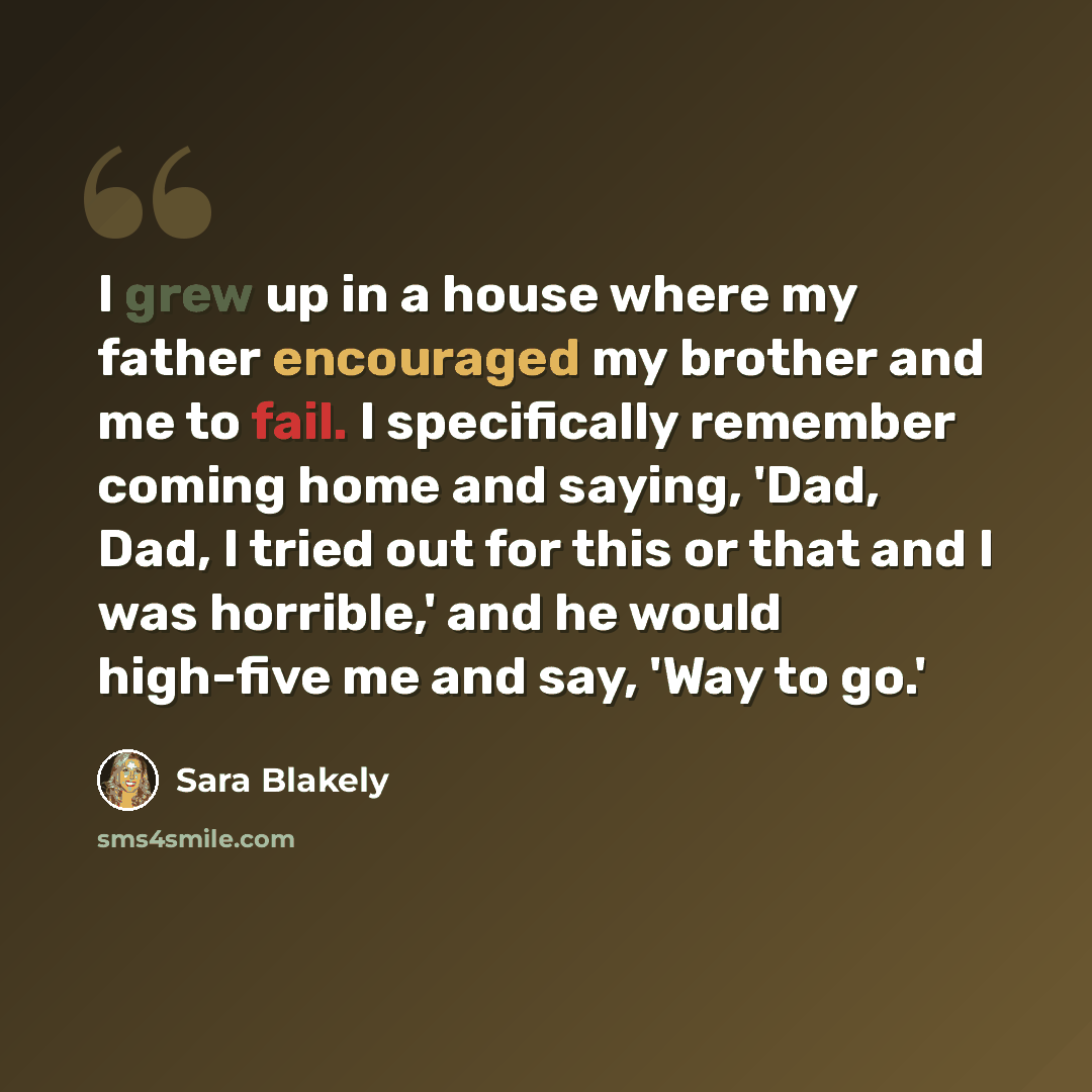 “I grew up in a house where my father encouraged my brother and me to fail. I specifically remember coming home and saying, 'Dad, Dad, I tried out for this or that and I was horrible,' and he would high-five me and say, 'Way to go.'” quote by Sara Blakely
