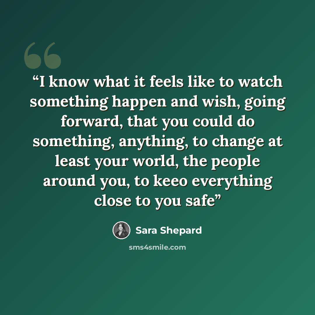 “I know what it feels like to watch something happen and wish, going forward, that you could do something, anything, to change at least your world, the people around you, to keeo everything close to you safe” quote by Sara Shepard