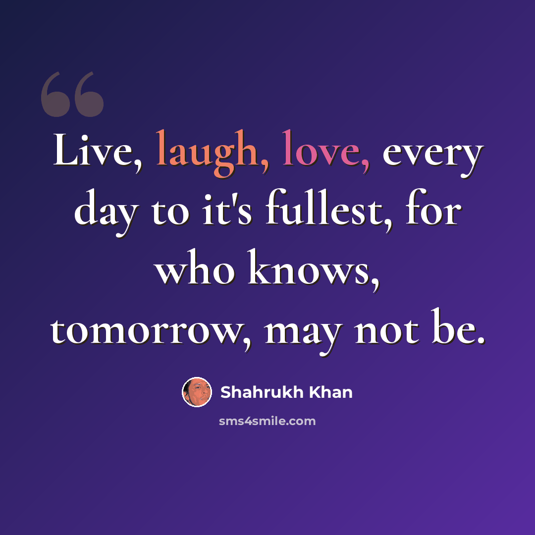 “Live, laugh, love, every day to it's fullest, for who knows, tomorrow, may not be.” quote by Shahrukh Khan
