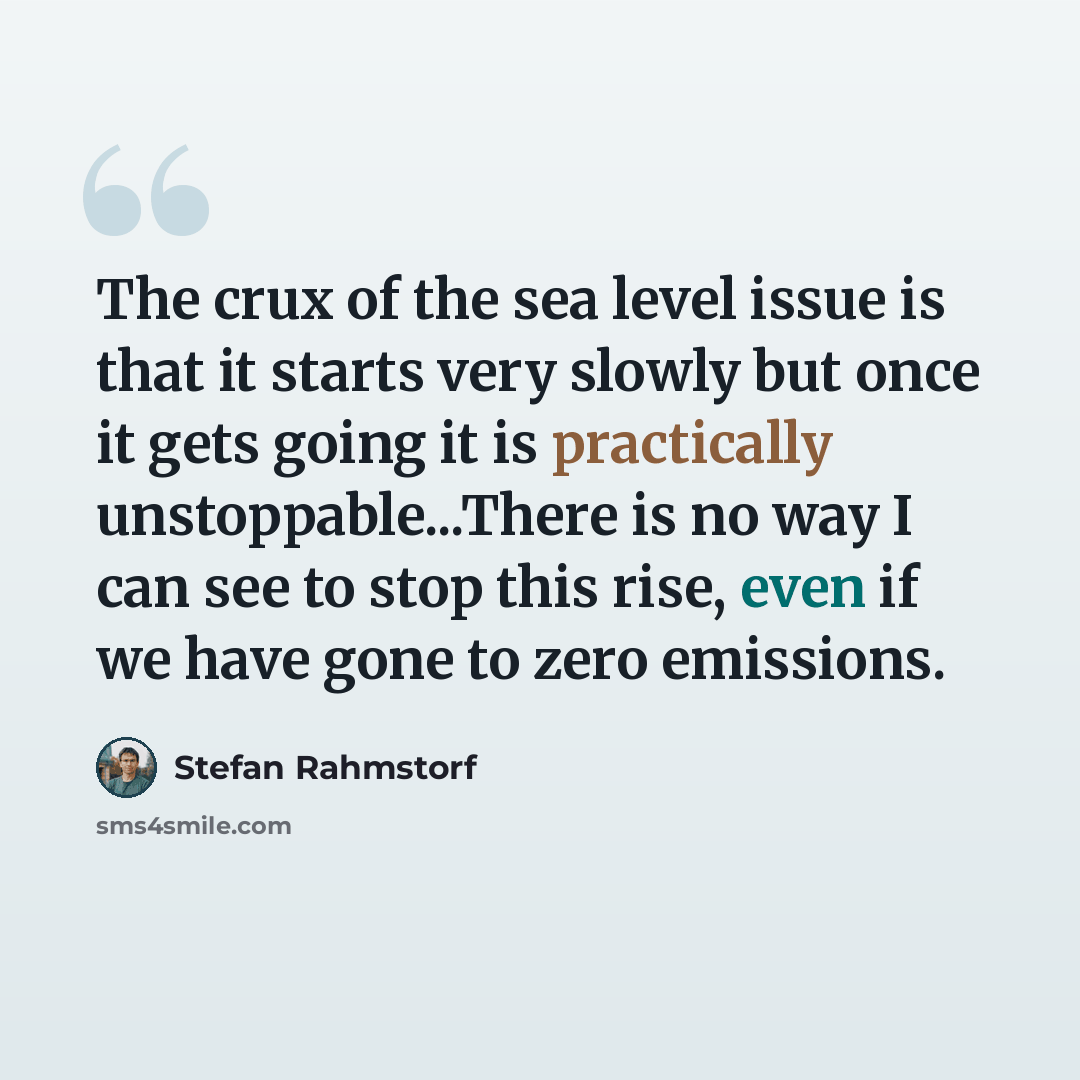 “The crux of the sea level issue is that it starts very slowly but once it gets going it is practically unstoppable...There is no way I can see to stop this rise, even if we have gone to zero emissions.” quote by Stefan Rahmstorf