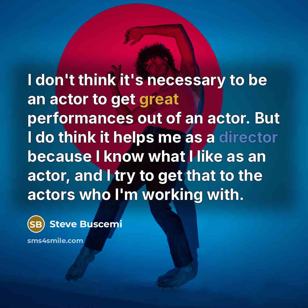 “I don't think it's necessary to be an actor to get great performances out of an actor. But I do think it helps me as a director because I know what I like as an actor, and I try to get that to the actors who I'm working with.” quote by Steve Buscemi