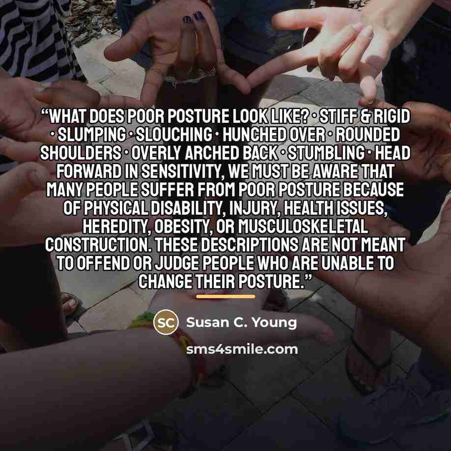 “What Does Poor Posture Look Like? • Stiff & rigid • Slumping • Slouching • Hunched over • Rounded shoulders • Overly arched back • Stumbling • Head forward In sensitivity, we must be aware that many people suffer from poor posture because of physical disability, injury, health issues, heredity…” quote by Susan C. Young