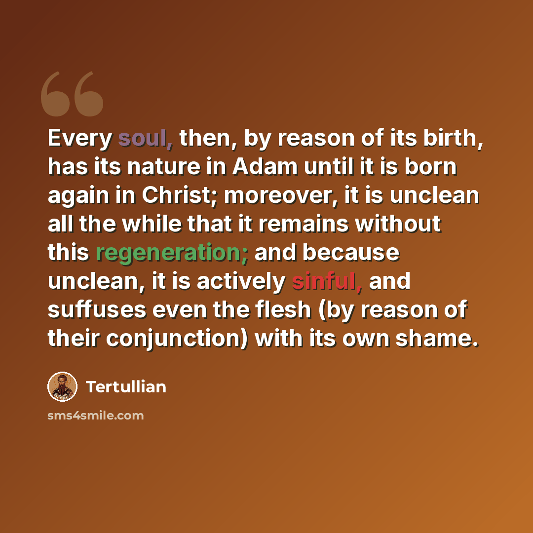 “Every soul, then, by reason of its birth, has its nature in Adam until it is born again in Christ; moreover, it is unclean all the while that it remains without this regeneration; and because unclean, it is actively sinful, and suffuses even the flesh (by reason of their conjunction) with its own…” quote by Tertullian