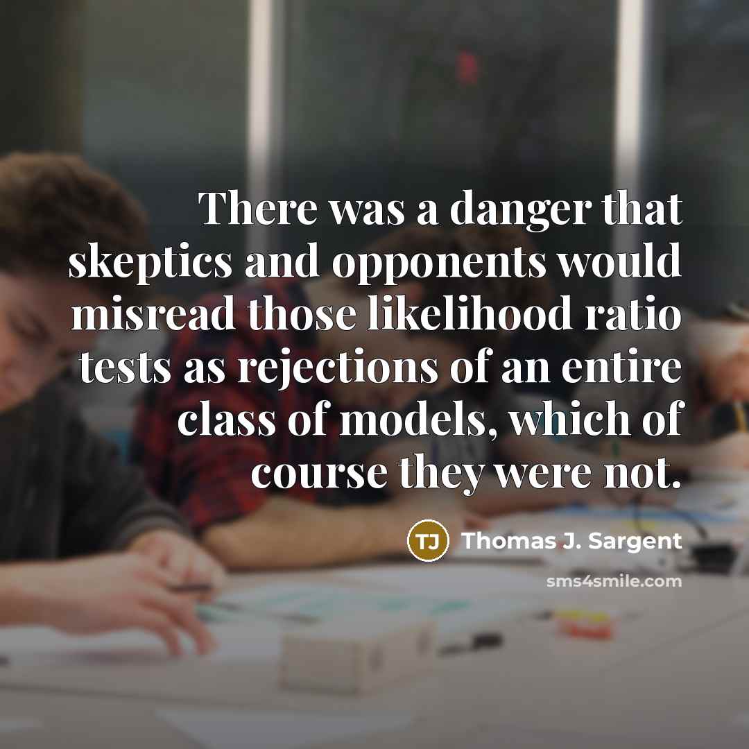 “There was a danger that skeptics and opponents would misread those likelihood ratio tests as rejections of an entire class of models, which of course they were not.” quote by Thomas J. Sargent