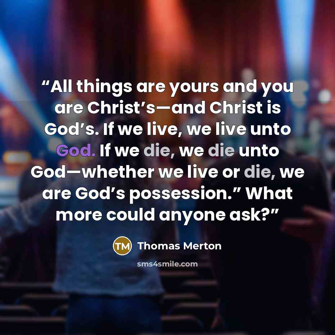 “All things are yours and you are Christ’s—and Christ is God’s. If we live, we live unto God. If we die, we die unto God—whether we live or die, we are God’s possession.” What more could anyone ask?” quote by Thomas Merton