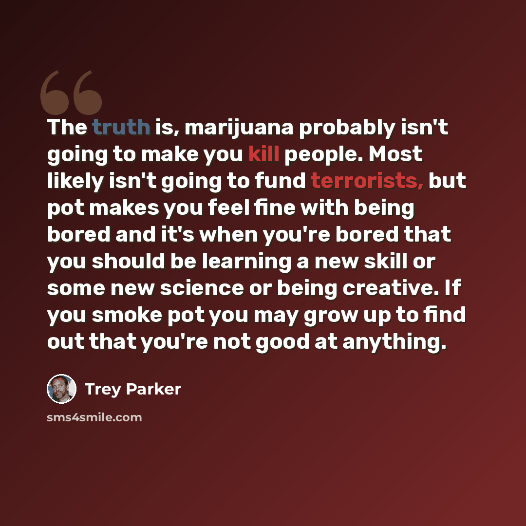 “The truth is, marijuana probably isn't going to make you kill people. Most likely isn't going to fund terrorists, but pot makes you feel fine with being bored and it's when you're bored that you should be learning a new skill or some new science or being creative. If you smoke pot you may grow up…” quote by Trey Parker