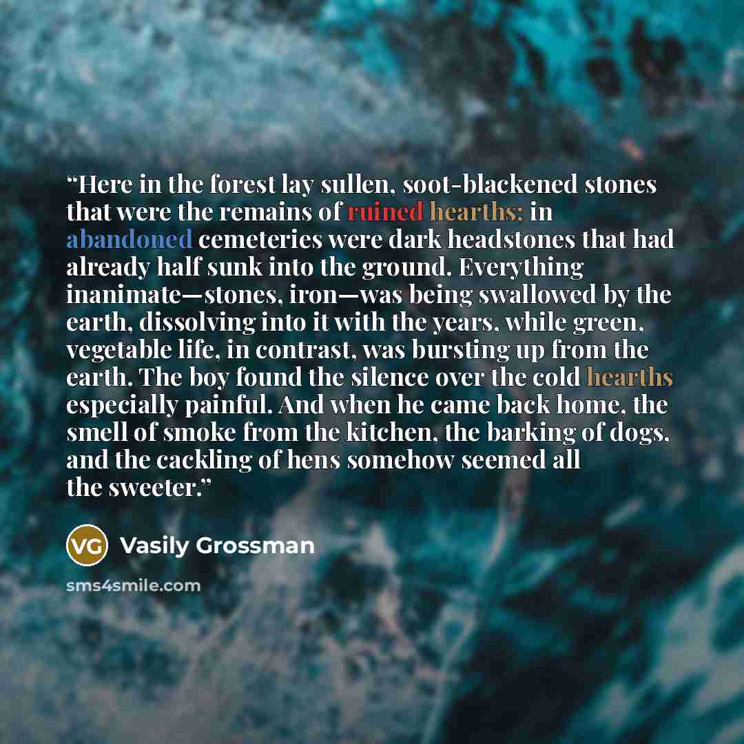 “Here in the forest lay sullen, soot-blackened stones that were the remains of ruined hearths; in abandoned cemeteries were dark headstones that had already half sunk into the ground. Everything inanimate—stones, iron—was being swallowed by the earth, dissolving into it with the years, while green…” quote by Vasily Grossman