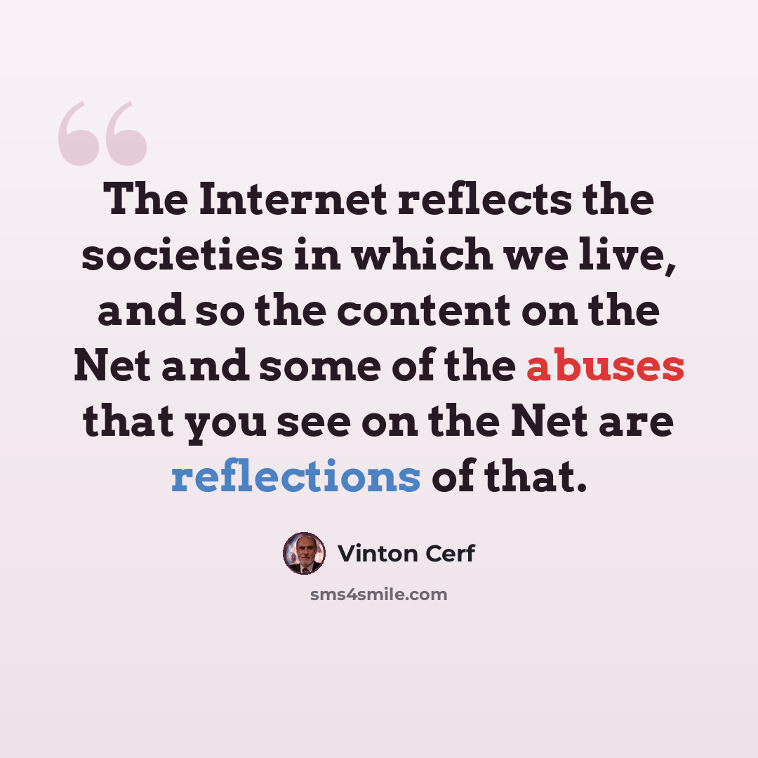 “The Internet reflects the societies in which we live, and so the content on the Net and some of the abuses that you see on the Net are reflections of that.” quote by Vinton Cerf