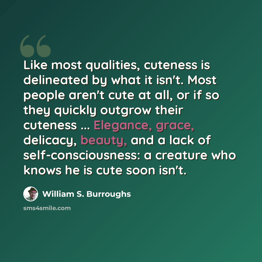 “Like most qualities, cuteness is delineated by what it isn't. Most people aren't cute at all, or if so they quickly outgrow their cuteness ... Elegance, grace, delicacy, beauty, and a lack of self-consciousness: a creature who knows he is cute soon isn't.” quote by William S. Burroughs