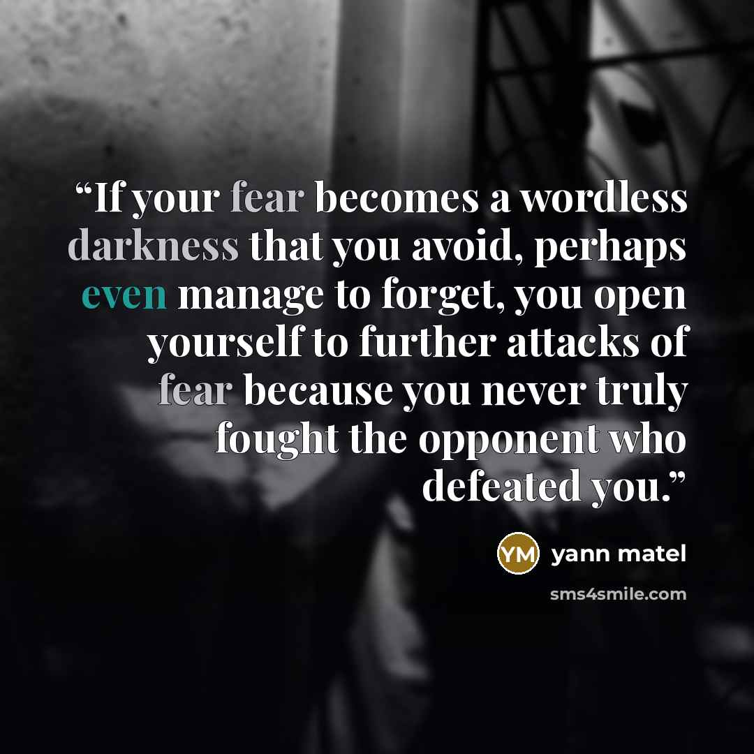 “If your fear becomes a wordless darkness that you avoid, perhaps even manage to forget, you open yourself to further attacks of fear because you never truly fought the opponent who defeated you.” quote by yann matel