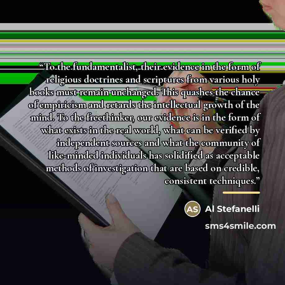 “To the fundamentalist, their evidence in the form of religious doctrines and scriptures from various holy books must remain unchanged. This quashes the chance of empiricism and retards the intellectual growth of the mind. To the freethinker, our evidence is in the form of what exists in the real…” quote by Al Stefanelli
