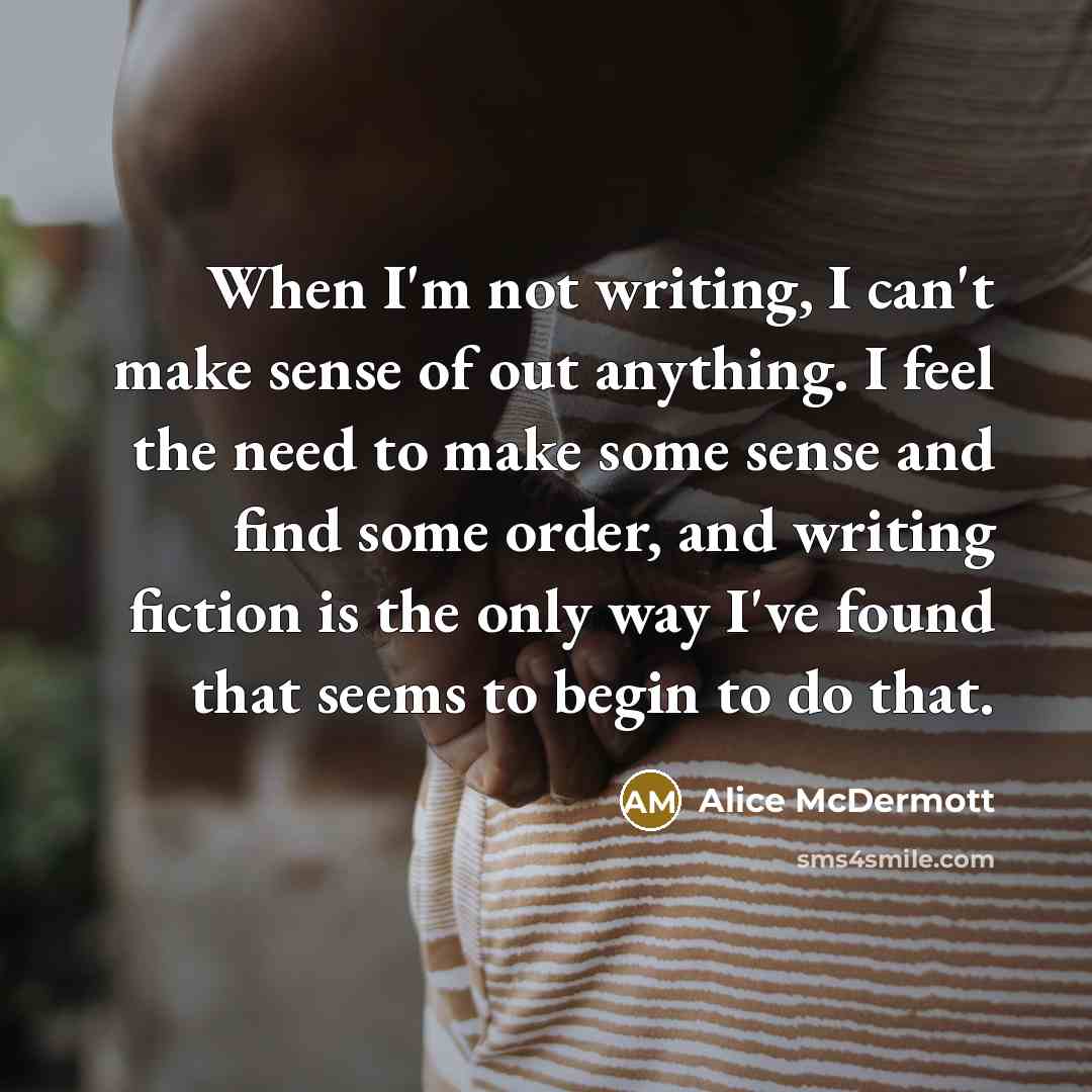 “When I'm not writing, I can't make sense of out anything. I feel the need to make some sense and find some order, and writing fiction is the only way I've found that seems to begin to do that.” quote by Alice McDermott