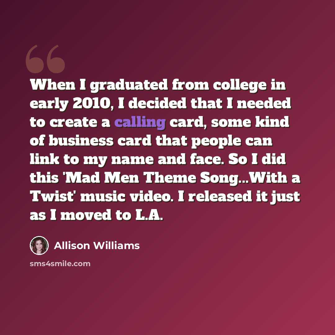 “When I graduated from college in early 2010, I decided that I needed to create a calling card, some kind of business card that people can link to my name and face. So I did this 'Mad Men Theme Song...With a Twist' music video. I released it just as I moved to L.A.” quote by Allison Williams
