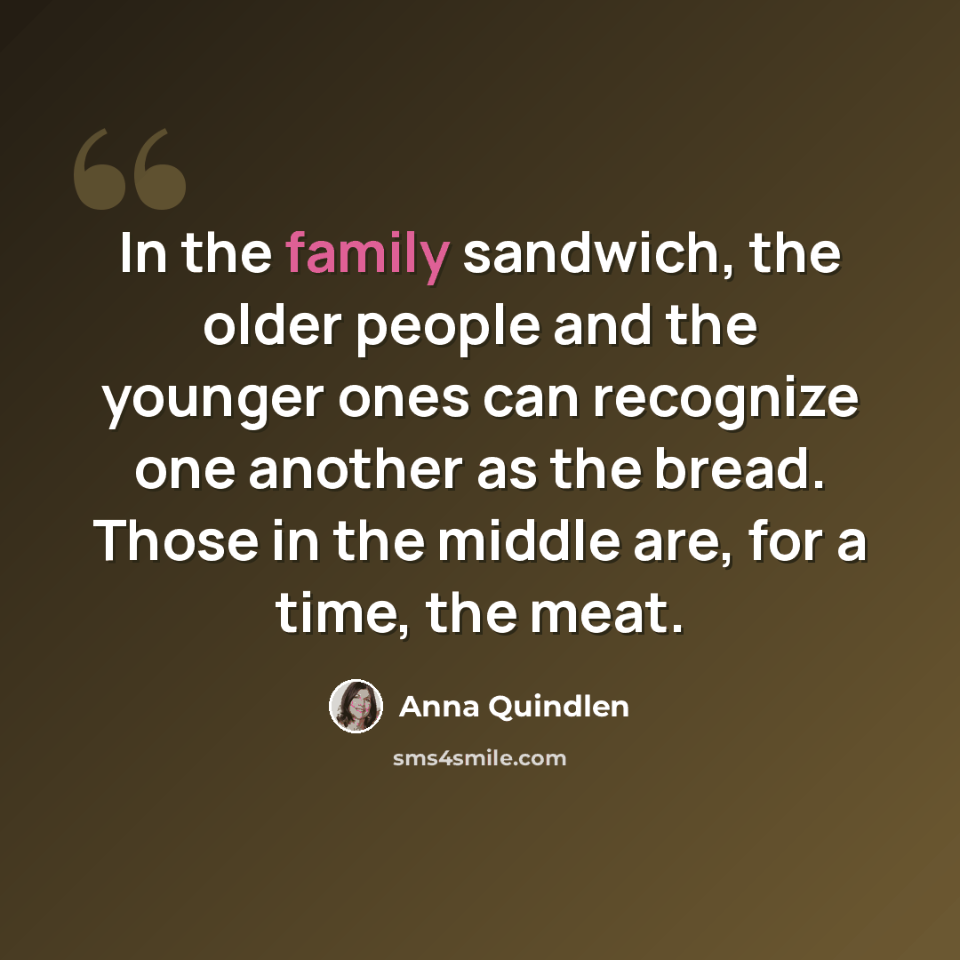“In the family sandwich, the older people and the younger ones can recognize one another as the bread. Those in the middle are, for a time, the meat.” quote by Anna Quindlen