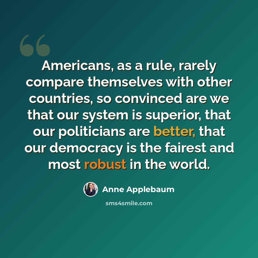 “Americans, as a rule, rarely compare themselves with other countries, so convinced are we that our system is superior, that our politicians are better, that our democracy is the fairest and most robust in the world.” quote by Anne Applebaum