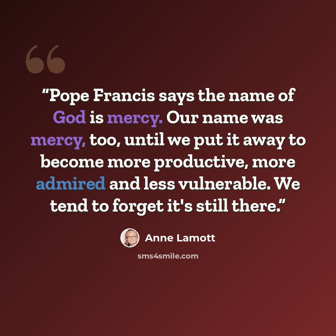 “Pope Francis says the name of God is mercy. Our name was mercy, too, until we put it away to become more productive, more admired and less vulnerable. We tend to forget it's still there.” quote by Anne Lamott