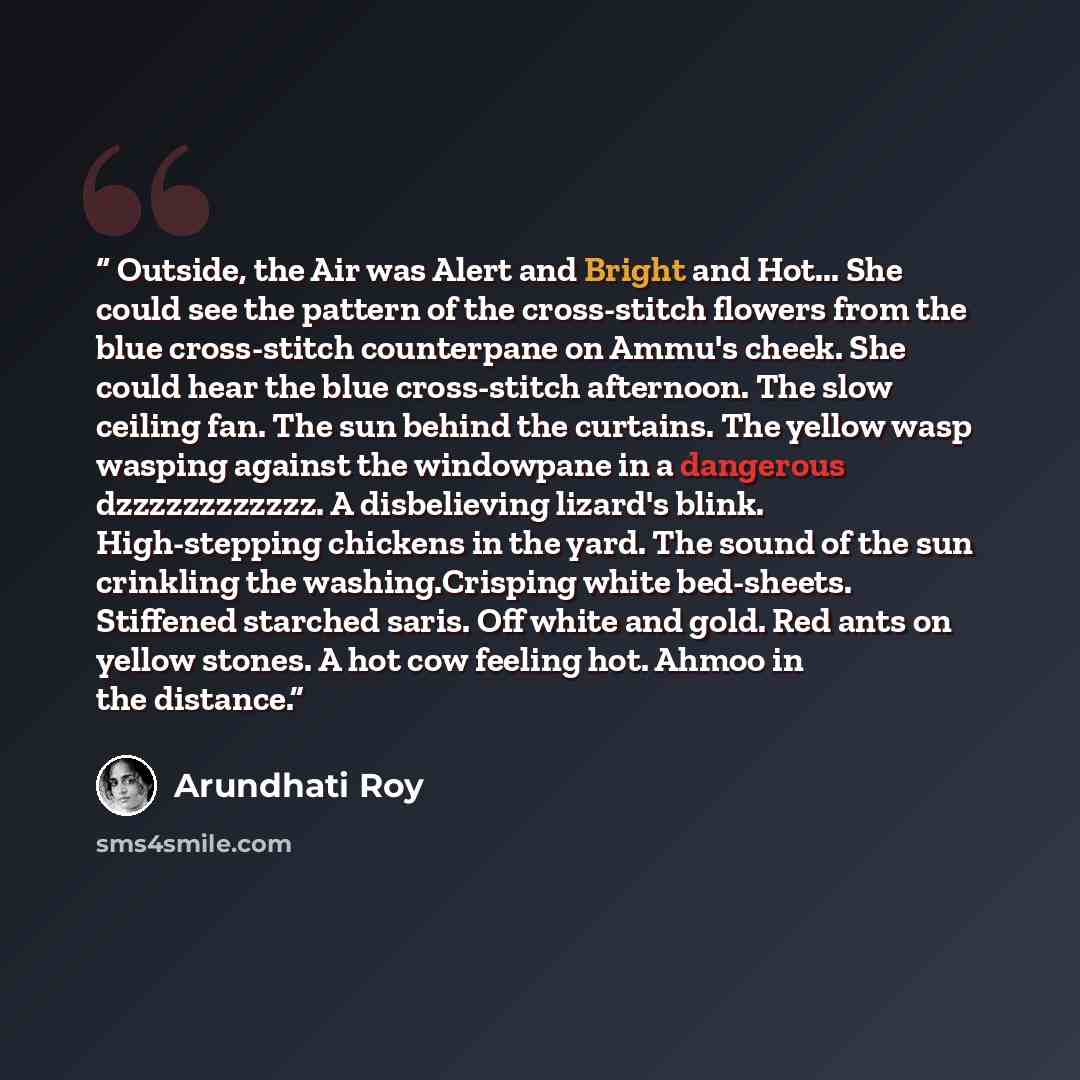 “Outside, the Air was Alert and Bright and Hot... She could see the pattern of the cross-stitch flowers from the blue cross-stitch counterpane on Ammu's cheek. She could hear the blue cross-stitch afternoon. The slow ceiling fan. The sun behind the curtains. The yellow wasp wasping against the…” quote by Arundhati Roy