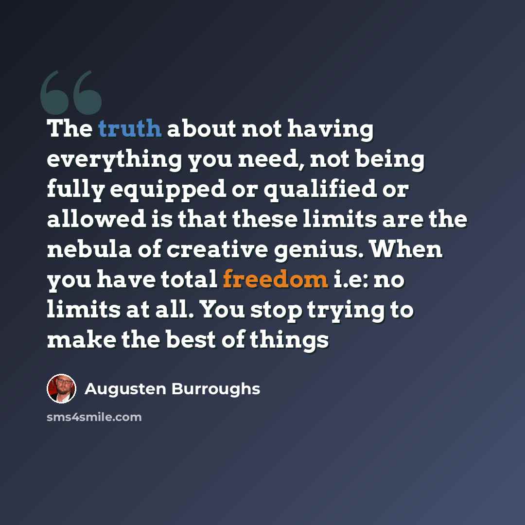 “The truth about not having everything you need, not being fully equipped or qualified or allowed is that these limits are the nebula of creative genius. When you have total freedom i.e: no limits at all. You stop trying to make the best of things” quote by Augusten Burroughs