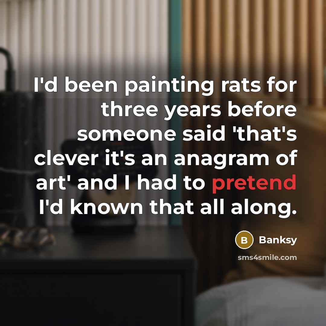 “I'd been painting rats for three years before someone said 'that's clever it's an anagram of art' and I had to pretend I'd known that all along.” quote by Banksy