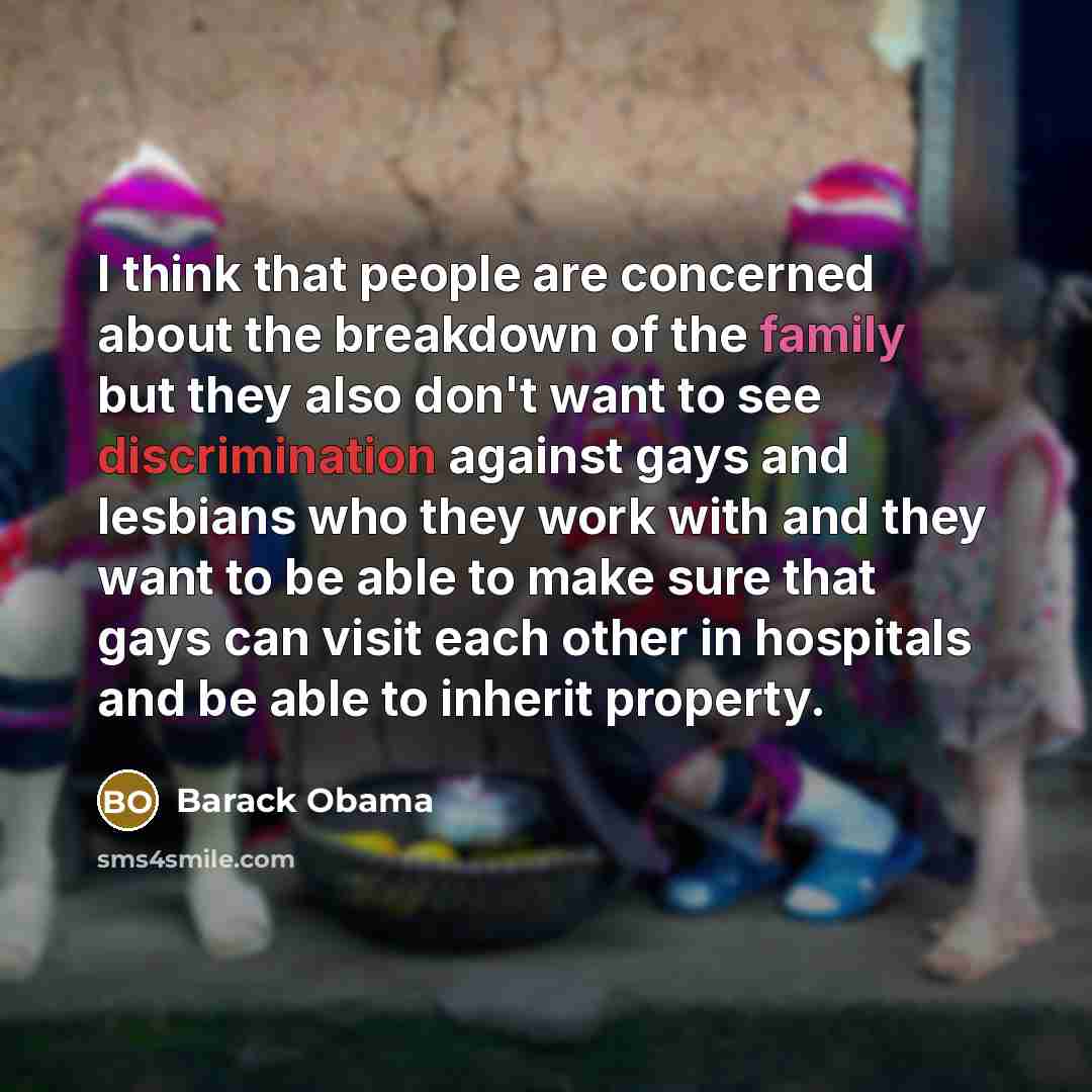 “I think that people are concerned about the breakdown of the family but they also don't want to see discrimination against gays and lesbians who they work with and they want to be able to make sure that gays can visit each other in hospitals and be able to inherit property.” quote by Barack Obama