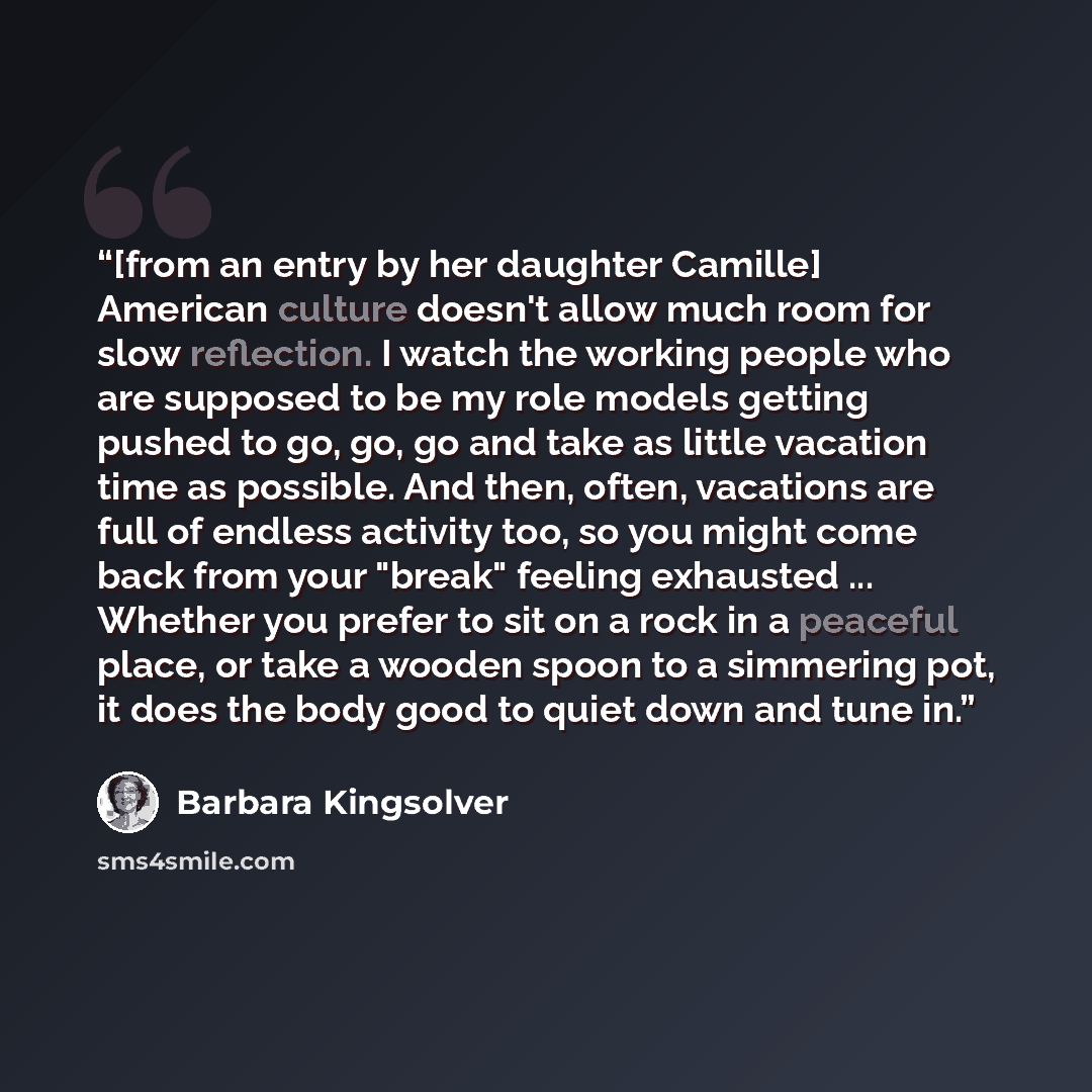 “[from an entry by her daughter Camille] American culture doesn't allow much room for slow reflection. I watch the working people who are supposed to be my role models getting pushed to go, go, go and take as little vacation time as possible. And then, often, vacations are full of endless activity…” quote by Barbara Kingsolver