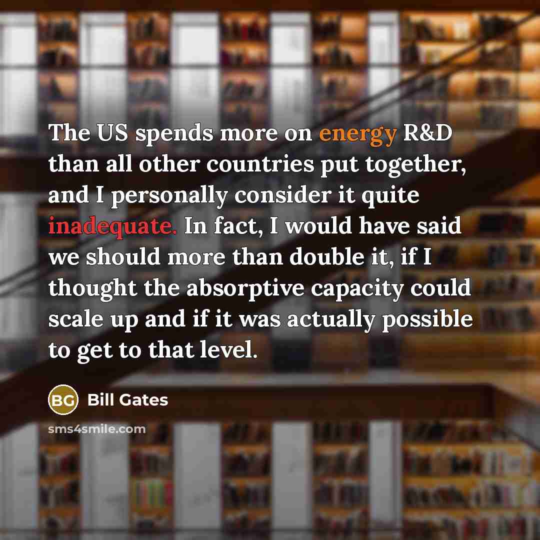 “The US spends more on energy R&D than all other countries put together, and I personally consider it quite inadequate. In fact, I would have said we should more than double it, if I thought the absorptive capacity could scale up and if it was actually possible to get to that level.” quote by Bill Gates