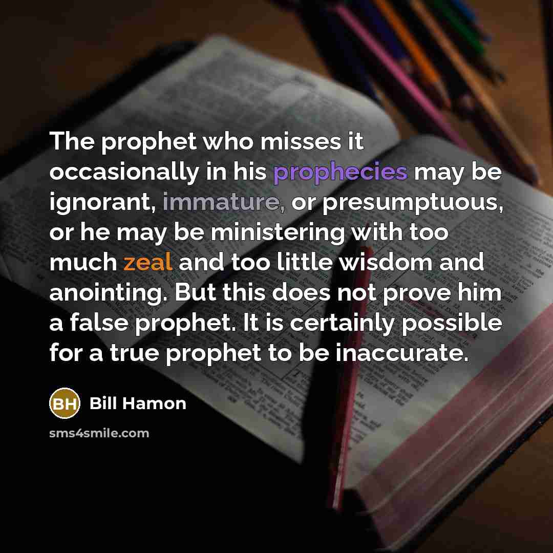 “The prophet who misses it occasionally in his prophecies may be ignorant, immature, or presumptuous, or he may be ministering with too much zeal and too little wisdom and anointing. But this does not prove him a false prophet. It is certainly possible for a true prophet to be inaccurate.” quote by Bill Hamon