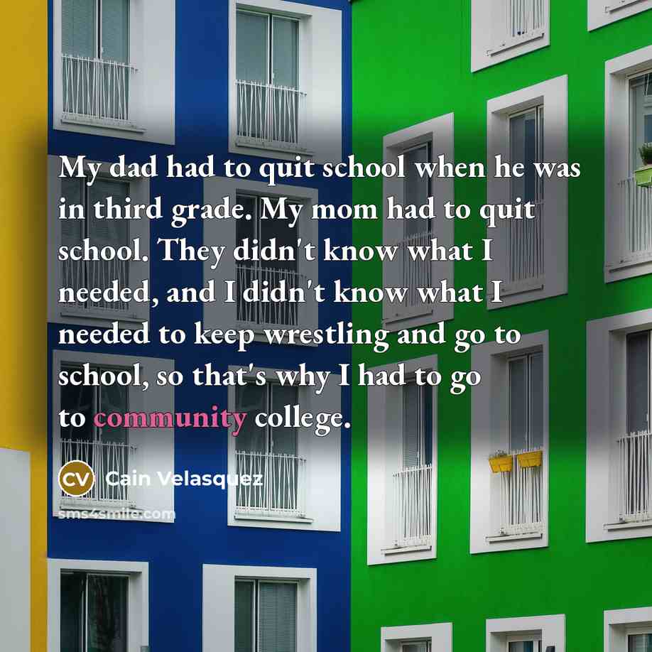 “My dad had to quit school when he was in third grade. My mom had to quit school. They didn't know what I needed, and I didn't know what I needed to keep wrestling and go to school, so that's why I had to go to community college.” quote by Cain Velasquez