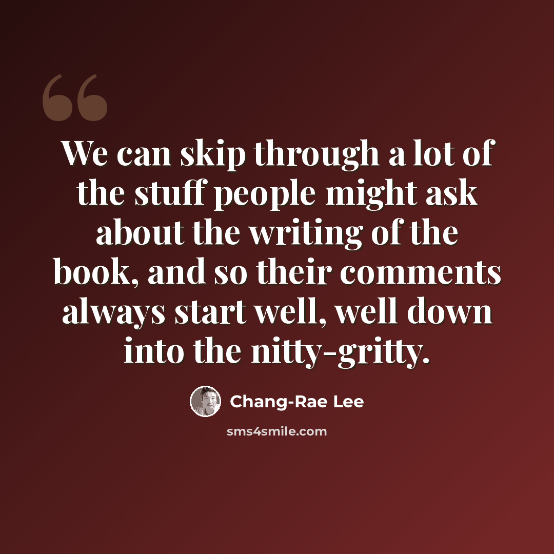 “We can skip through a lot of the stuff people might ask about the writing of the book, and so their comments always start well, well down into the nitty-gritty.” quote by Chang-Rae Lee