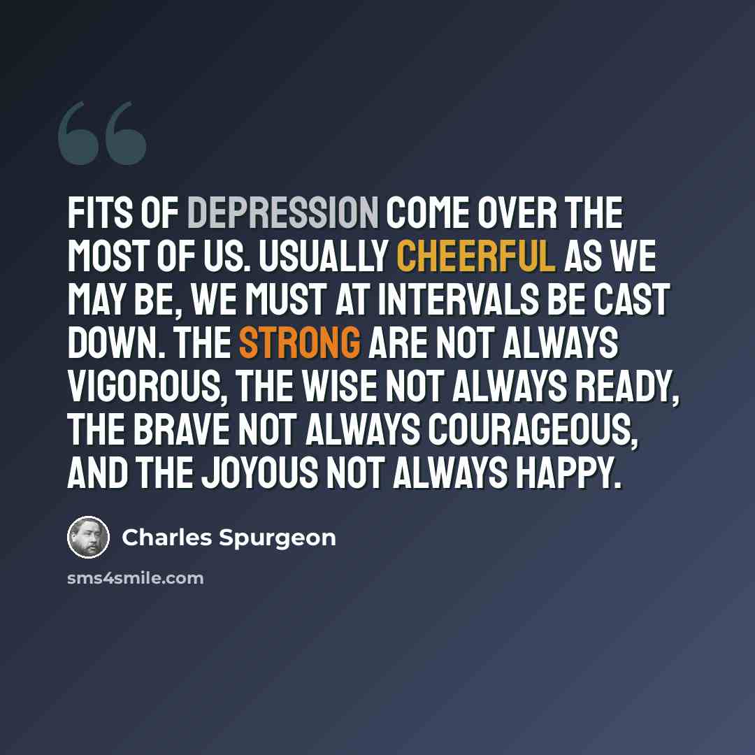 “Fits of depression come over the most of us. Usually cheerful as we may be, we must at intervals be cast down. The strong are not always vigorous, the wise not always ready, the brave not always courageous, and the joyous not always happy.” quote by Charles Spurgeon