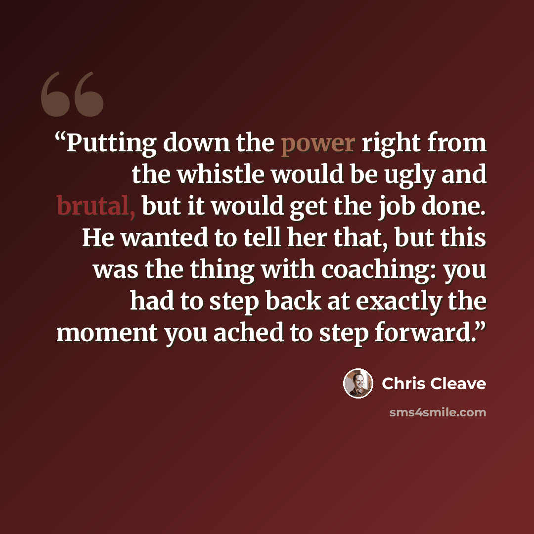 “Putting down the power right from the whistle would be ugly and brutal, but it would get the job done. He wanted to tell her that, but this was the thing with coaching: you had to step back at exactly the moment you ached to step forward.” quote by Chris Cleave