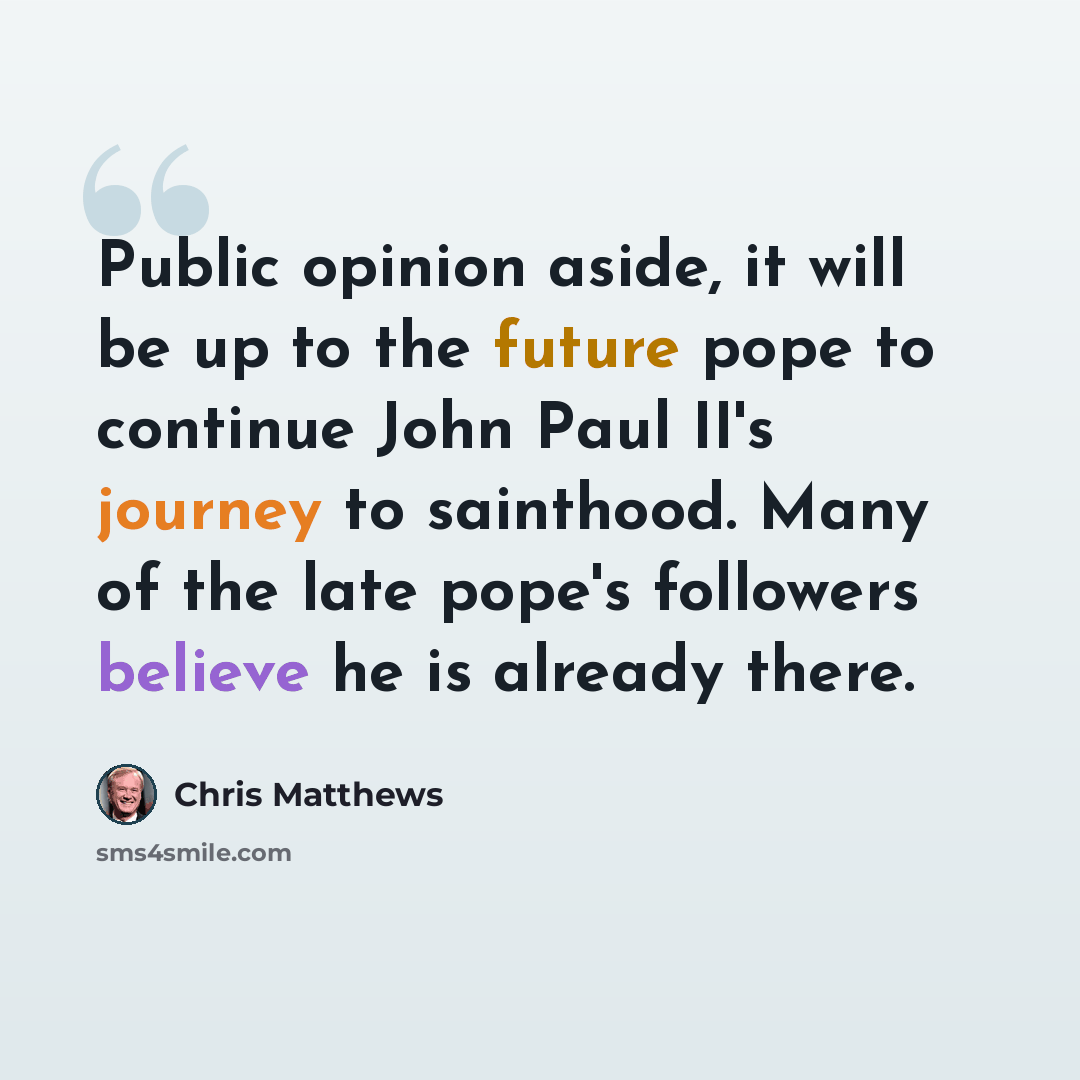 “Public opinion aside, it will be up to the future pope to continue John Paul II's journey to sainthood. Many of the late pope's followers believe he is already there.” quote by Chris Matthews