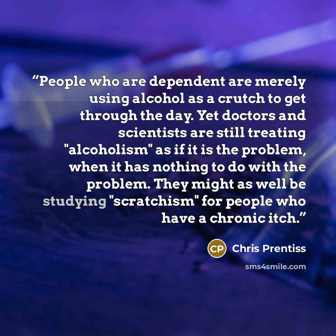 “People who are dependent are merely using alcohol as a crutch to get through the day. Yet doctors and scientists are still treating "alcoholism" as if it is the problem, when it has nothing to do with the problem. They might as well be studying "scratchism" for people who have a chronic itch.” quote by Chris Prentiss