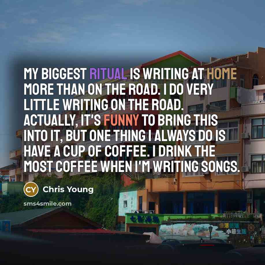 “My biggest ritual is writing at home more than on the road. I do very little writing on the road. Actually, it's funny to bring this into it, but one thing I always do is have a cup of coffee. I drink the most coffee when I'm writing songs.” quote by Chris Young
