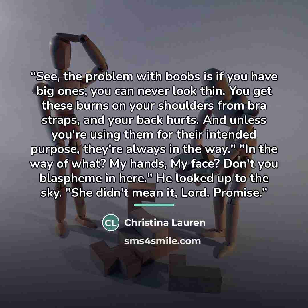 “See, the problem with boobs is if you have big ones, you can never look thin. You get these burns on your shoulders from bra straps, and your back hurts. And unless you're using them for their intended purpose, they're always in the way." "In the way of what? My hands, My face? Don't you blaspheme…” quote by Christina Lauren