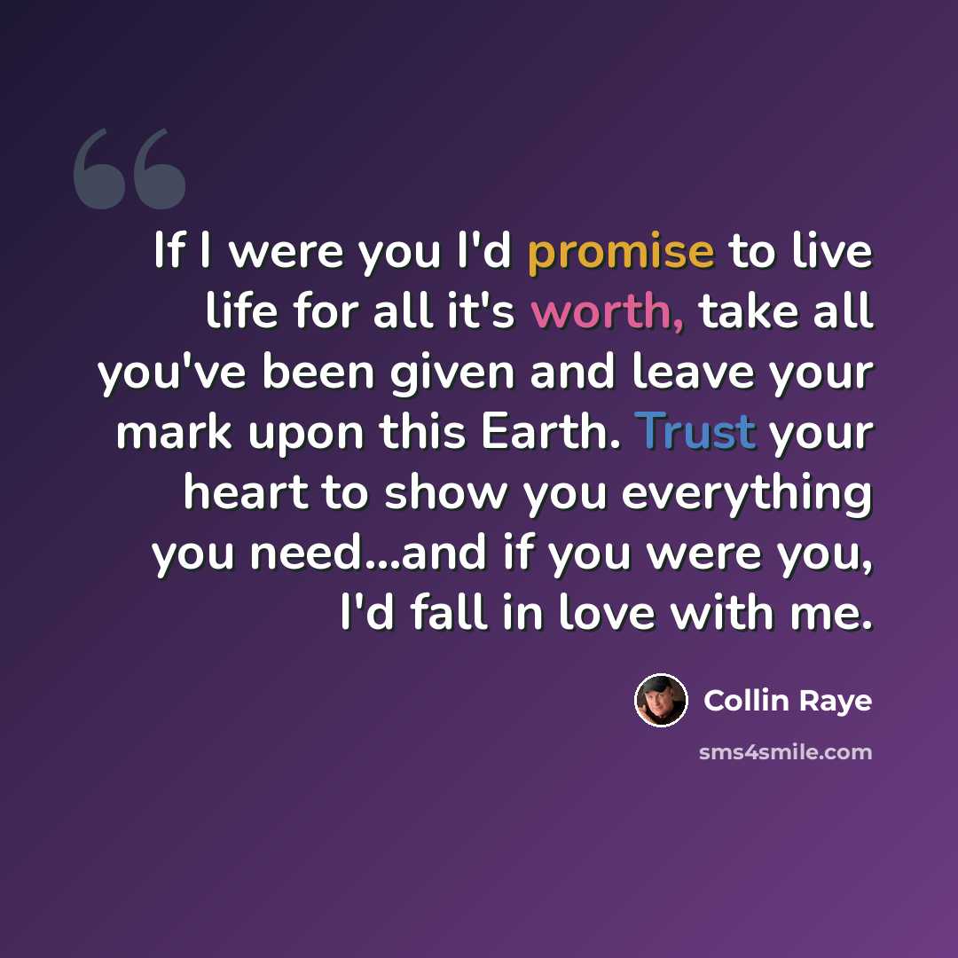 “If I were you I'd promise to live life for all it's worth, take all you've been given and leave your mark upon this Earth. Trust your heart to show you everything you need...and if you were you, I'd fall in love with me.” quote by Collin Raye