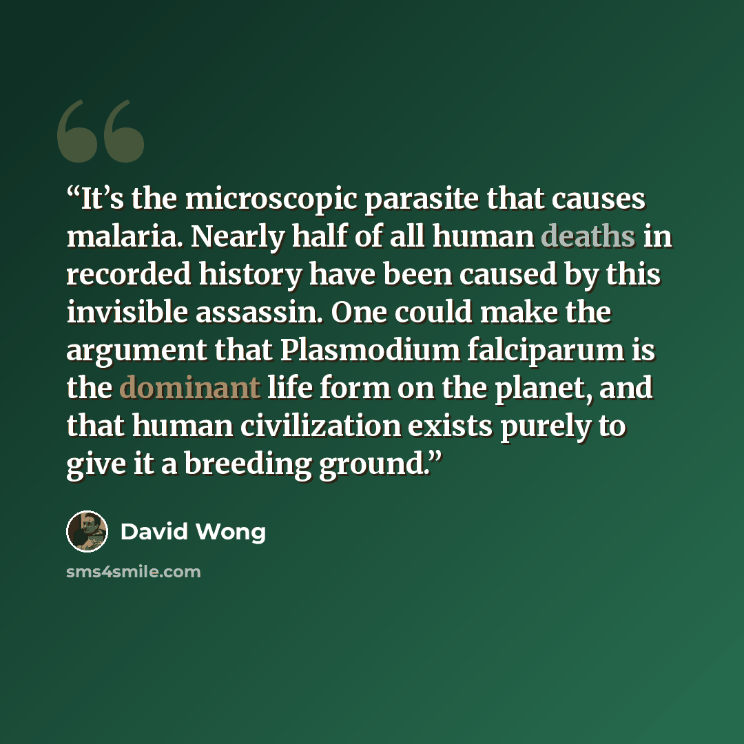 “It’s the microscopic parasite that causes malaria. Nearly half of all human deaths in recorded history have been caused by this invisible assassin. One could make the argument that Plasmodium falciparum is the dominant life form on the planet, and that human civilization exists purely to give it a…” quote by David Wong