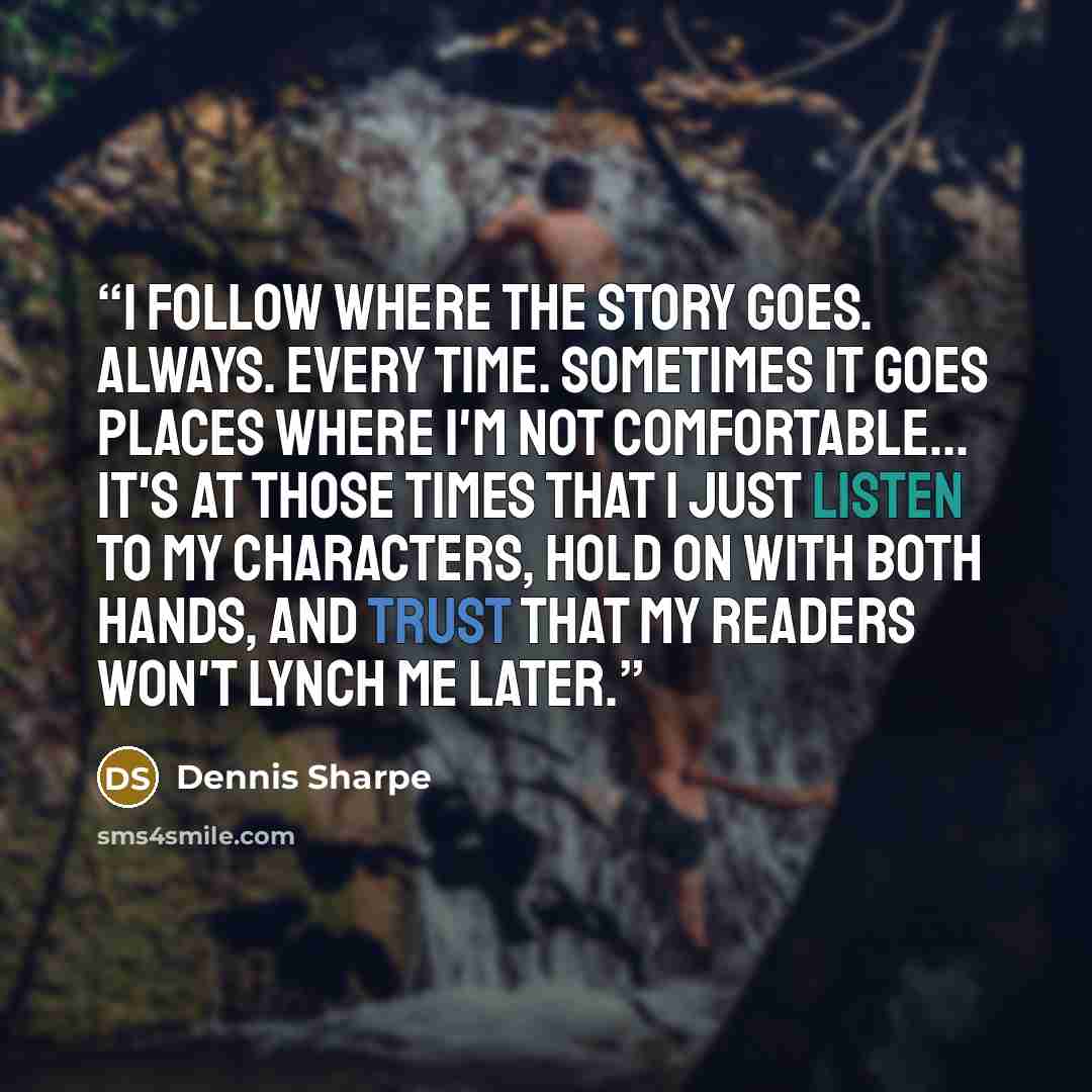 “I follow where the story goes. Always. Every time. Sometimes it goes places where I'm not comfortable... it's at those times that I just listen to my characters, hold on with both hands, and trust that my readers won't lynch me later.” quote by Dennis Sharpe