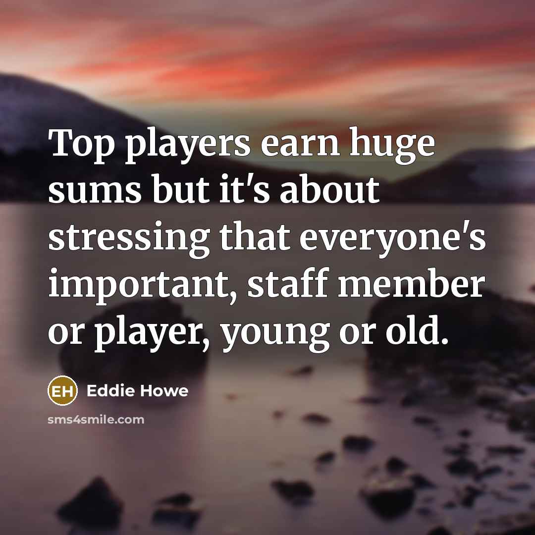 “Top players earn huge sums but it's about stressing that everyone's important, staff member or player, young or old.” quote by Eddie Howe