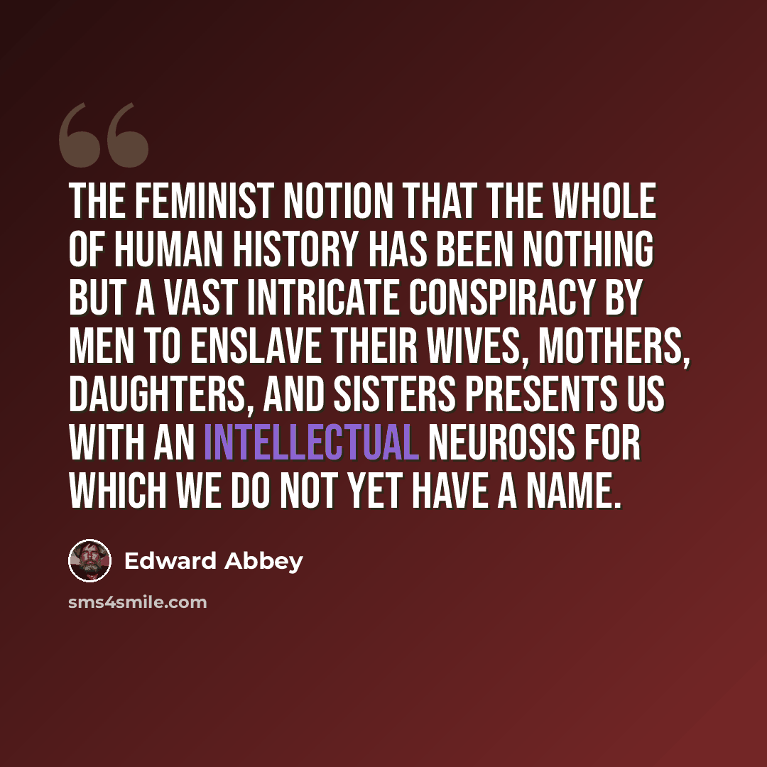 “The feminist notion that the whole of human history has been nothing but a vast intricate conspiracy by men to enslave their wives, mothers, daughters, and sisters presents us with an intellectual neurosis for which we do not yet have a name.” quote by Edward Abbey