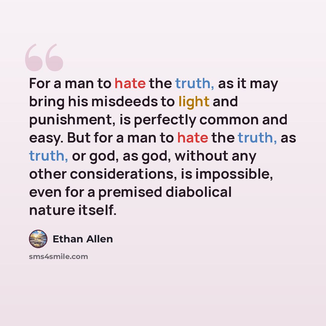 “For a man to hate the truth, as it may bring his misdeeds to light and punishment, is perfectly common and easy. But for a man to hate the truth, as truth, or god, as god, without any other considerations, is impossible, even for a premised diabolical nature itself.” quote by Ethan Allen