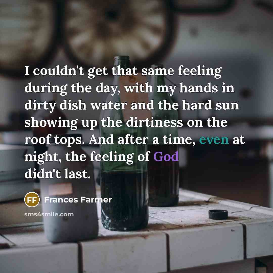 “I couldn't get that same feeling during the day, with my hands in dirty dish water and the hard sun showing up the dirtiness on the roof tops. And after a time, even at night, the feeling of God didn't last.” quote by Frances Farmer