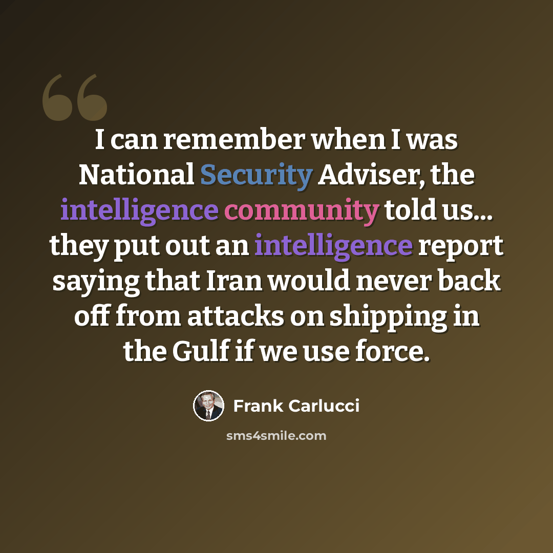 “I can remember when I was National Security Adviser, the intelligence community told us... they put out an intelligence report saying that Iran would never back off from attacks on shipping in the Gulf if we use force.” quote by Frank Carlucci