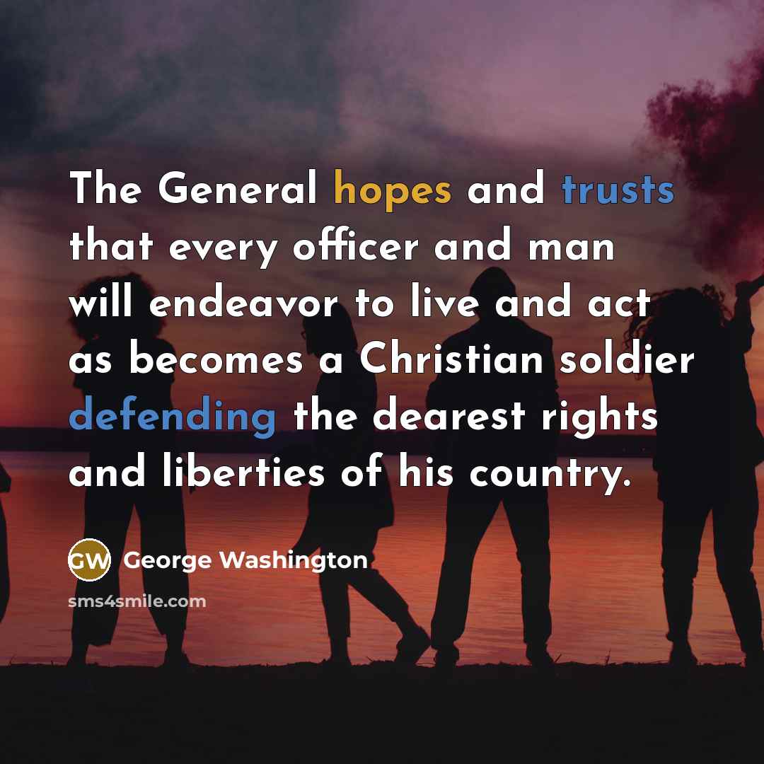 “The General hopes and trusts that every officer and man will endeavor to live and act as becomes a Christian soldier defending the dearest rights and liberties of his country.” quote by George Washington