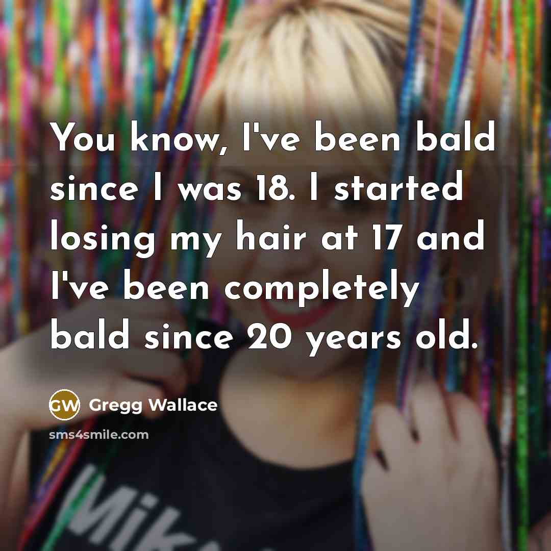 “You know, I've been bald since I was 18. I started losing my hair at 17 and I've been completely bald since 20 years old.” quote by Gregg Wallace
