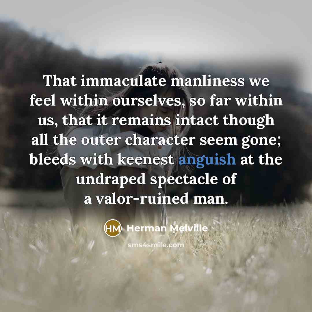 “That immaculate manliness we feel within ourselves, so far within us, that it remains intact though all the outer character seem gone; bleeds with keenest anguish at the undraped spectacle of a valor-ruined man.” quote by Herman Melville