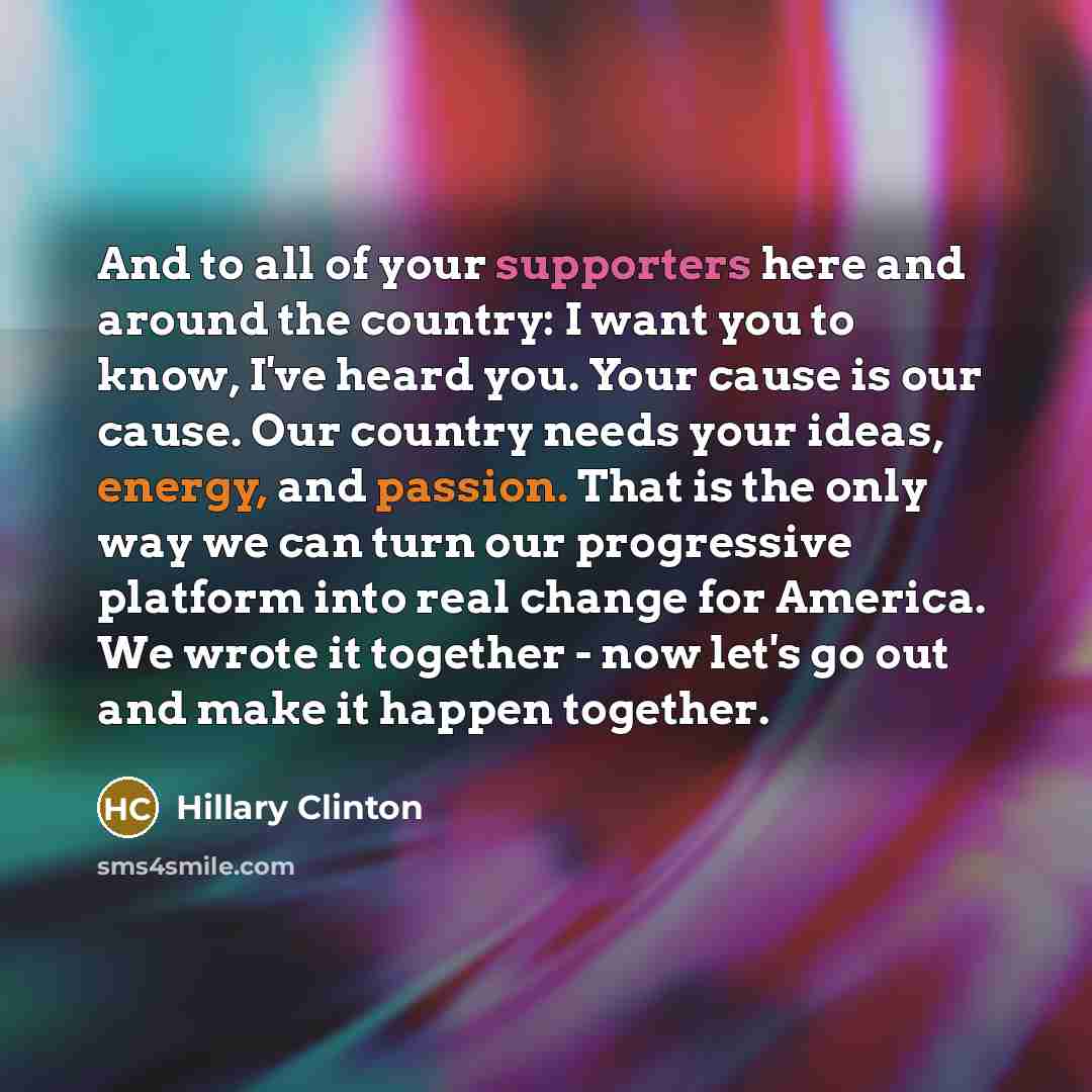 “And to all of your supporters here and around the country: I want you to know, I've heard you. Your cause is our cause. Our country needs your ideas, energy, and passion. That is the only way we can turn our progressive platform into real change for America. We wrote it together - now let's go out…” quote by Hillary Clinton